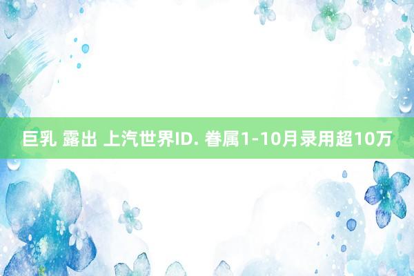 巨乳 露出 上汽世界ID. 眷属1-10月录用超10万