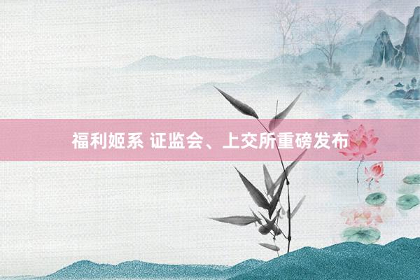 福利姬系 证监会、上交所重磅发布