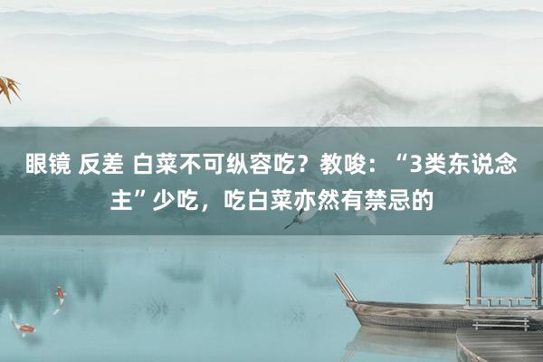 眼镜 反差 白菜不可纵容吃？教唆：“3类东说念主”少吃，吃白菜亦然有禁忌的