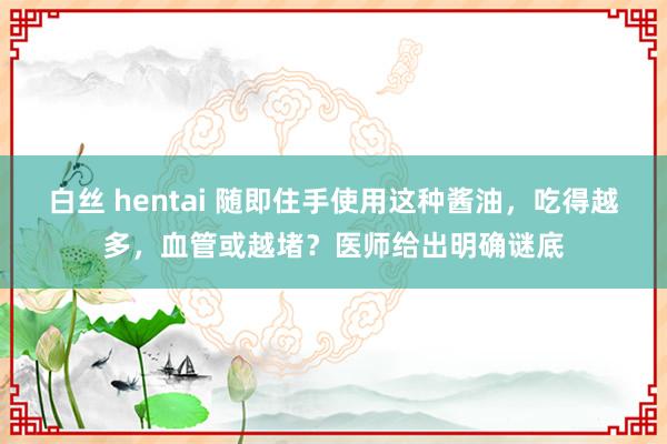 白丝 hentai 随即住手使用这种酱油，吃得越多，血管或越堵？医师给出明确谜底
