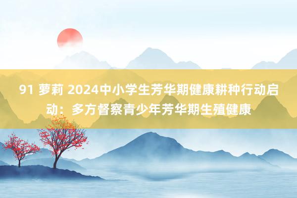 91 萝莉 2024中小学生芳华期健康耕种行动启动：多方督察青少年芳华期生殖健康