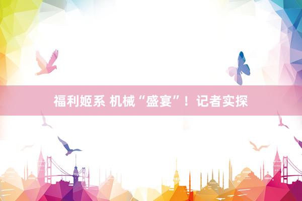 福利姬系 机械“盛宴”！记者实探