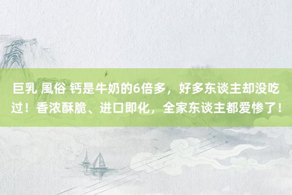 巨乳 風俗 钙是牛奶的6倍多，好多东谈主却没吃过！香浓酥脆、进口即化，全家东谈主都爱惨了！