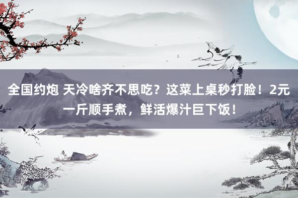 全国约炮 天冷啥齐不思吃？这菜上桌秒打脸！2元一斤顺手煮，鲜活爆汁巨下饭！