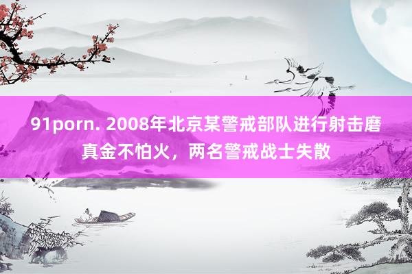 91porn. 2008年北京某警戒部队进行射击磨真金不怕火，两名警戒战士失散