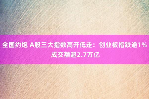 全国约炮 A股三大指数高开低走：创业板指跌逾1% 成交额超2.7万亿