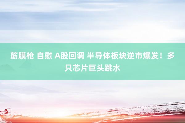 筋膜枪 自慰 A股回调 半导体板块逆市爆发！多只芯片巨头跳水