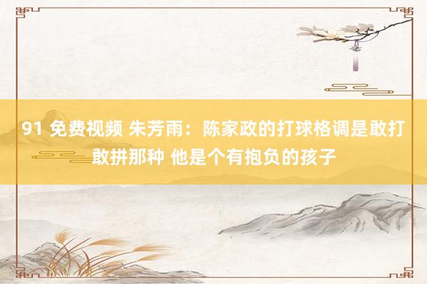 91 免费视频 朱芳雨：陈家政的打球格调是敢打敢拼那种 他是个有抱负的孩子