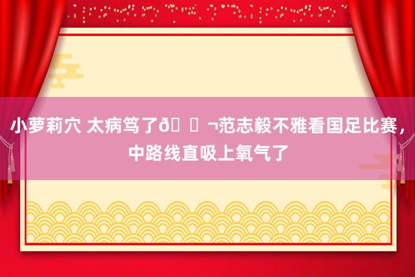 小萝莉穴 太病笃了😬范志毅不雅看国足比赛，中路线直吸上氧气了