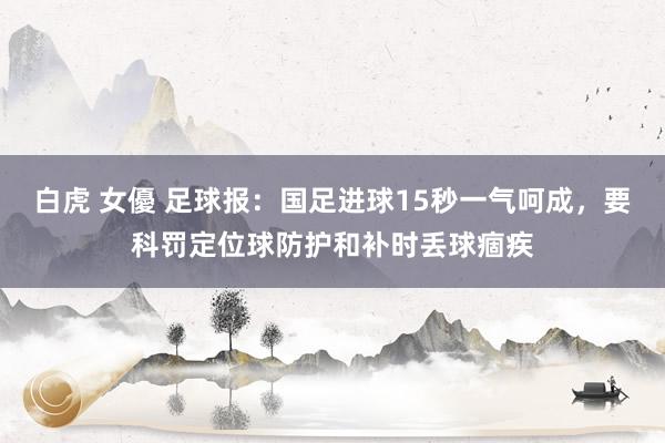 白虎 女優 足球报：国足进球15秒一气呵成，要科罚定位球防护和补时丢球痼疾