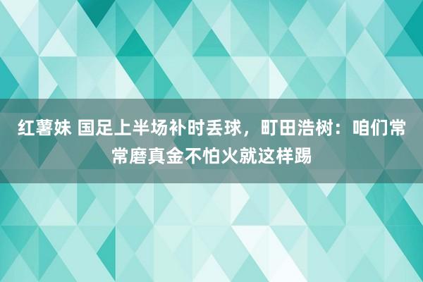 红薯妹 国足上半场补时丢球，町田浩树：咱们常常磨真金不怕火就这样踢