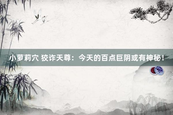 小萝莉穴 狡诈天尊：今天的百点巨阴或有神秘！