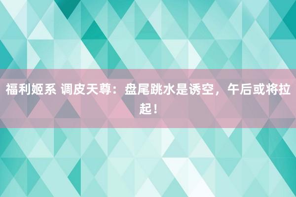福利姬系 调皮天尊：盘尾跳水是诱空，午后或将拉起！