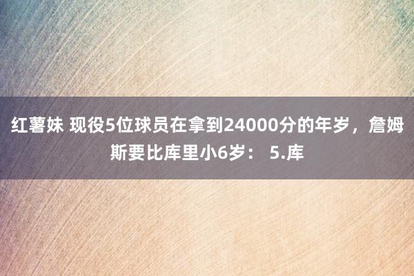 红薯妹 现役5位球员在拿到24000分的年岁，詹姆斯要比库里小6岁： 5.库