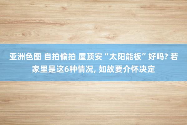 亚洲色图 自拍偷拍 屋顶安“太阳能板”好吗? 若家里是这6种情况, 如故要介怀决定