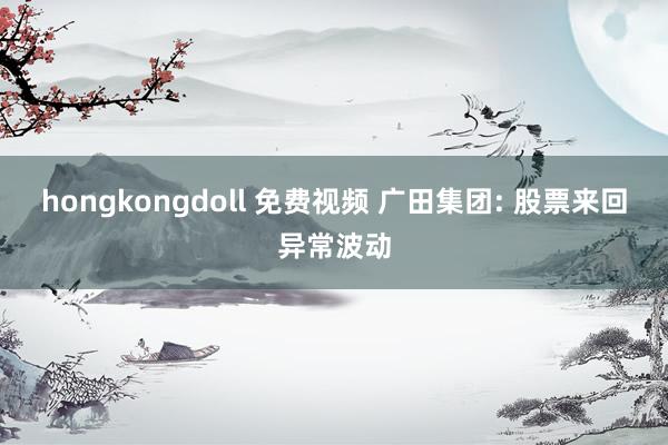 hongkongdoll 免费视频 广田集团: 股票来回异常波动