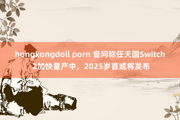 hongkongdoll porn 音问称任天国Switch 2加快量产中，2025岁首或将发布