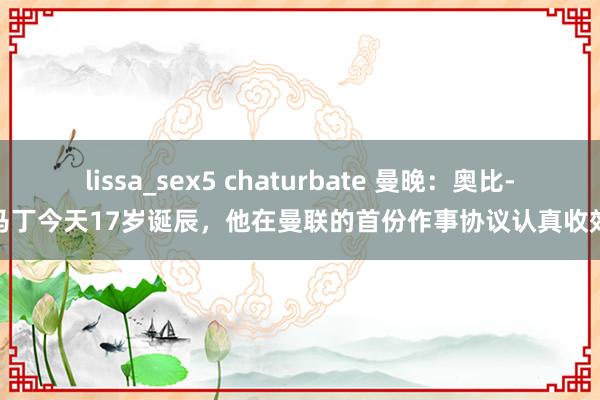 lissa_sex5 chaturbate 曼晚：奥比-马丁今天17岁诞辰，他在曼联的首份作事协议认真收效