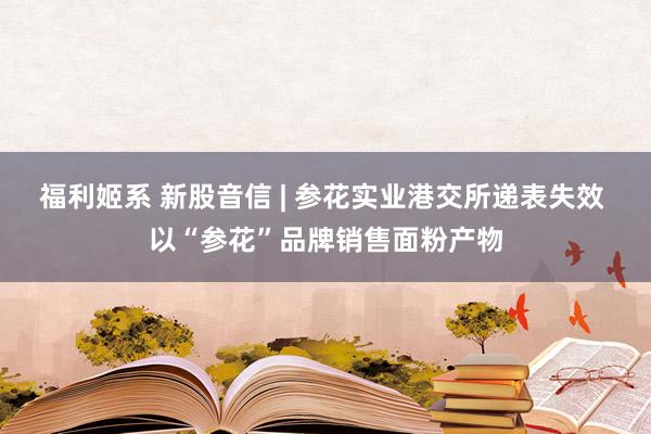 福利姬系 新股音信 | 参花实业港交所递表失效 以“参花”品牌销售面粉产物