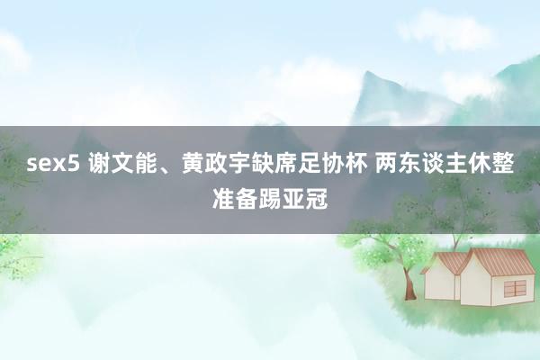 sex5 谢文能、黄政宇缺席足协杯 两东谈主休整准备踢亚冠