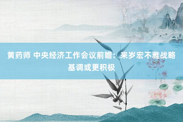 黄药师 中央经济工作会议前瞻：来岁宏不雅战略基调或更积极