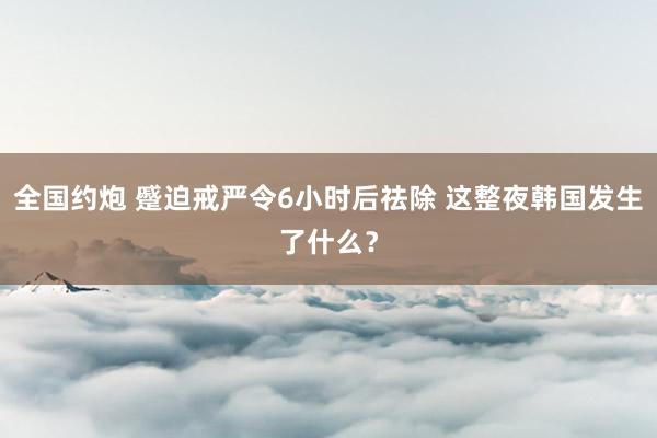 全国约炮 蹙迫戒严令6小时后祛除 这整夜韩国发生了什么？