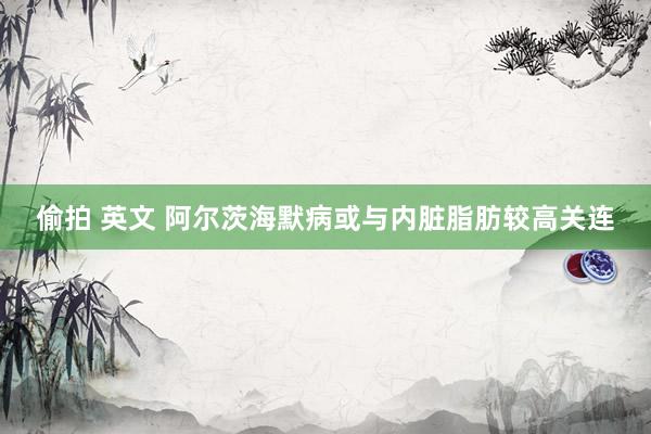 偷拍 英文 阿尔茨海默病或与内脏脂肪较高关连