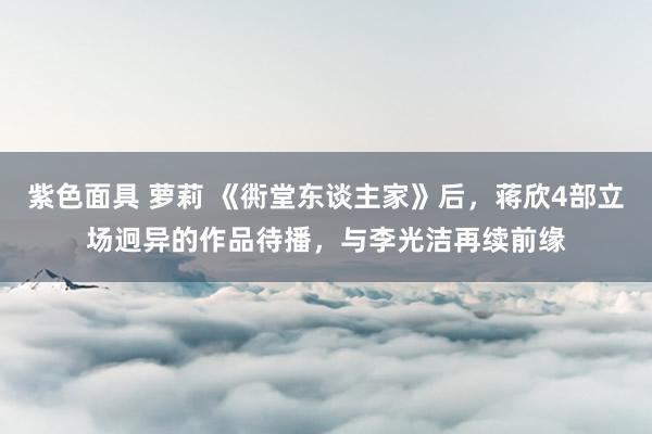 紫色面具 萝莉 《衖堂东谈主家》后，蒋欣4部立场迥异的作品待播，与李光洁再续前缘