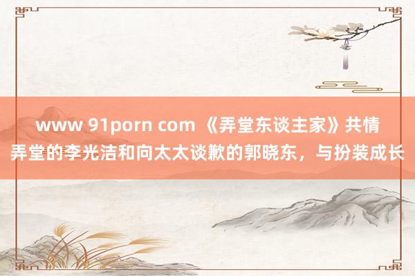 www 91porn com 《弄堂东谈主家》共情弄堂的李光洁和向太太谈歉的郭晓东，与扮装成长