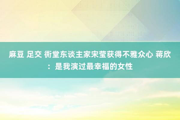 麻豆 足交 衖堂东谈主家宋莹获得不雅众心 蒋欣：是我演过最幸福的女性
