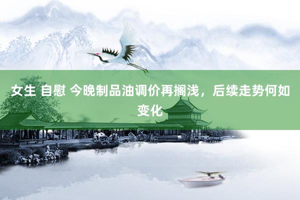 女生 自慰 今晚制品油调价再搁浅，后续走势何如变化
