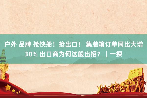 户外 品牌 抢快船！抢出口！ 集装箱订单同比大增30% 出口商为何这般出招？︱一探