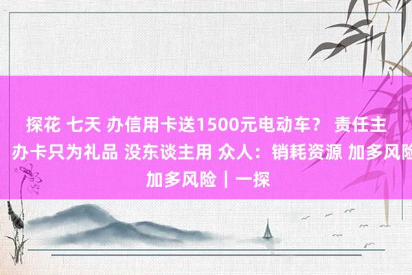 探花 七天 办信用卡送1500元电动车？ 责任主谈主员：办卡只为礼品 没东谈主用 众人：销耗资源 加多风险｜一探