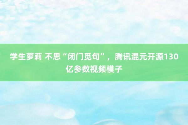 学生萝莉 不思“闭门觅句”，腾讯混元开源130亿参数视频模子