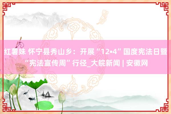 红薯妹 怀宁县秀山乡：开展“12•4”国度宪法日暨“宪法宣传周”行径_大皖新闻 | 安徽网