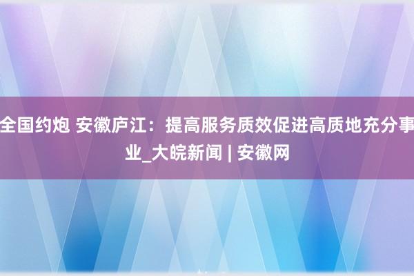 全国约炮 安徽庐江：提高服务质效促进高质地充分事业_大皖新闻 | 安徽网