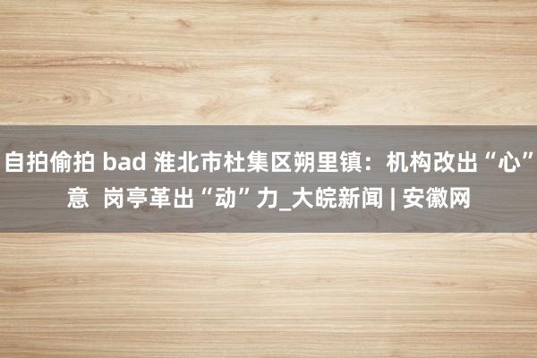 自拍偷拍 bad 淮北市杜集区朔里镇：机构改出“心”意  岗亭革出“动”力_大皖新闻 | 安徽网