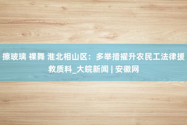 擦玻璃 裸舞 淮北相山区：多举措擢升农民工法律援救质料_大皖新闻 | 安徽网