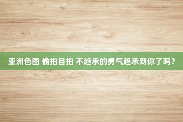 亚洲色图 偷拍自拍 不趋承的勇气趋承到你了吗？