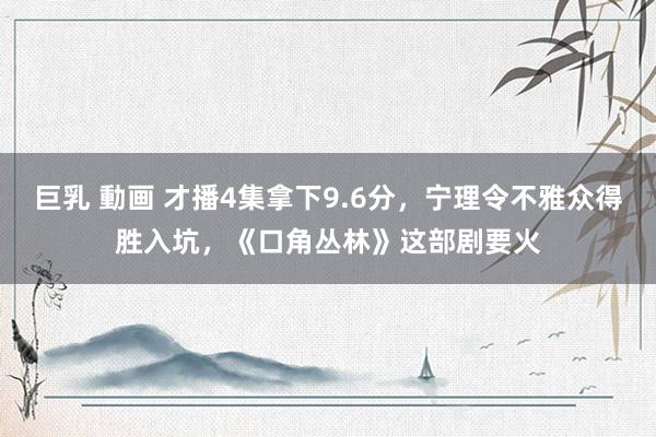 巨乳 動画 才播4集拿下9.6分，宁理令不雅众得胜入坑，《口角丛林》这部剧要火