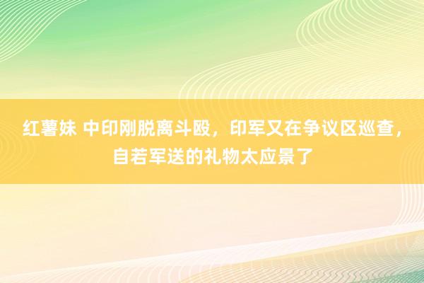 红薯妹 中印刚脱离斗殴，印军又在争议区巡查，自若军送的礼物太应景了
