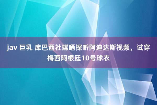 jav 巨乳 库巴西社媒晒探听阿迪达斯视频，试穿梅西阿根廷10号球衣