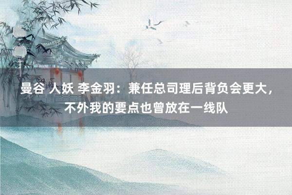 曼谷 人妖 李金羽：兼任总司理后背负会更大，不外我的要点也曾放在一线队