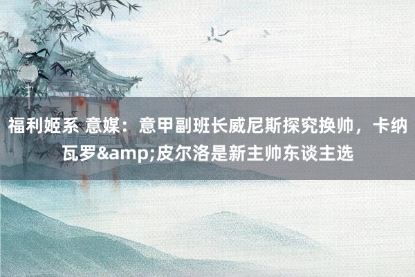 福利姬系 意媒：意甲副班长威尼斯探究换帅，卡纳瓦罗&皮尔洛是新主帅东谈主选