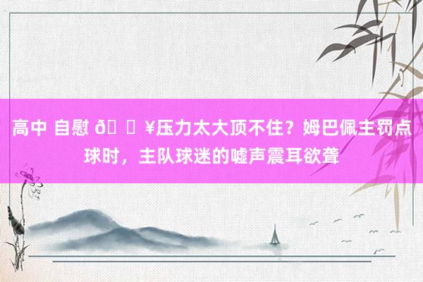 高中 自慰 😥压力太大顶不住？姆巴佩主罚点球时，主队球迷的嘘声震耳欲聋