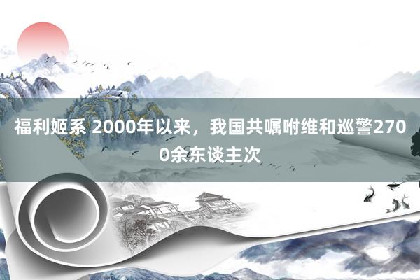 福利姬系 2000年以来，我国共嘱咐维和巡警2700余东谈主次