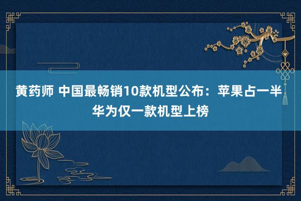 黄药师 中国最畅销10款机型公布：苹果占一半 华为仅一款机型上榜