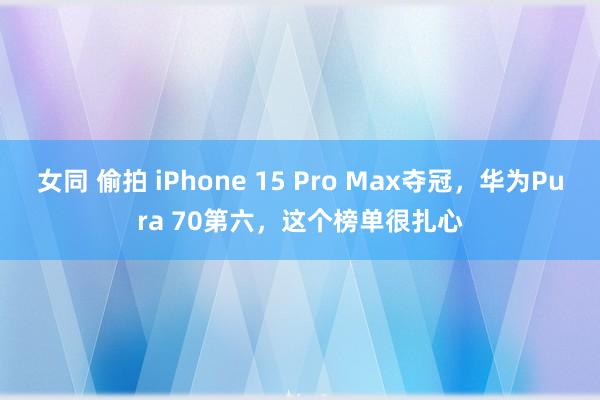 女同 偷拍 iPhone 15 Pro Max夺冠，华为Pura 70第六，这个榜单很扎心