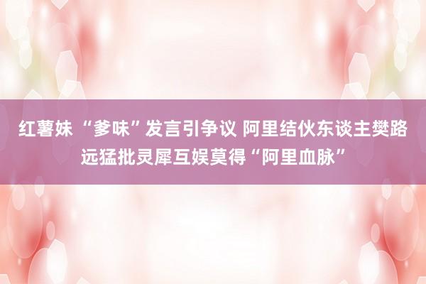红薯妹 “爹味”发言引争议 阿里结伙东谈主樊路远猛批灵犀互娱莫得“阿里血脉”