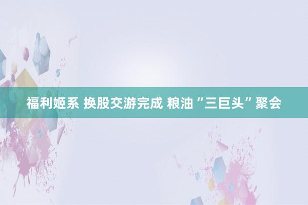 福利姬系 换股交游完成 粮油“三巨头”聚会
